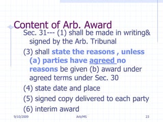 7/11/2009Arb/MS23Content of Arb. AwardSec. 31--- (1) shall be made in writing& signed by the Arb. Tribunal(3) shall state the reasons , unless (a) parties have agreed no reasons be given (b) award under agreed terms under Sec. 30(4) state date and place(5) signed copy delivered to each party(6) interim award