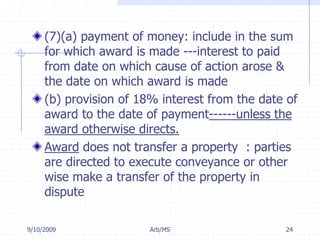 7/11/2009Arb/MS24(7)(a) payment of money: include in the sum for which award is made ---interest to paid from date on which cause of action arose & the date on which award is made(b) provision of 18% interest from the date of award to the date of payment------unless the award otherwise directs.Award does not transfer a property  : parties are directed to execute conveyance or other wise make a transfer of the property in dispute