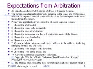 7/11/2009Arb/MS5Expectations from ArbitrationAn impartial, and expert, tribunal or arbitrator will decide the case. The parties can select arbitrators with  expertise in the issues and professionals who can be expected to reach reasonable decisions founded upon a mixture of law and industry custom. Privacy and confidentiality in contrast to litigation in public forums.1. Choose the arbitrator(s);2. Choose the issues to be arbitrated;3. Choose the place of arbitration;4. Choose the substantive law that will control the merits of the dispute;5. Choose the procedural rules;6. Choose the schedule;7. Choose exhibits, witnesses and other evidence to be adduced including arranging for tests and site visits;8. Choose the form of relief to be awarded;9. Choose the form of the award; and10. Agree to facilitate enforcement of the award. [1] Copyright 2004 LexisNexis, Division of Reed Elsevier Inc., King of Prussia, PA • www.mealeys.com[2] The practice of choosing the most favorable jurisdiction or court in which a 	claim might be heard.