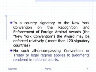 7/11/2009Arb/MS7In a country signatory to the New York Convention on the Recognition and Enforcement of Foreign Arbitral Awards (the “New York Convention”) the Award may be enforced relatively ( more than 120 signatory countries) No such all-encompassing Convention or Treaty or legal regime applies to judgments rendered in national courts.