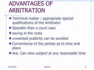 7/11/2009Arb/MS8ADVANTAGES OF ARBITRATIONTechnical matter : appropriate special qualifications of the Arbitrator.Speedier than a court casesaving in the costsunwanted publicity can be avoidedConvenience of the parties as to time and placeArb. Can view subject at any reasonable time