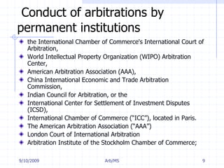 7/11/2009Arb/MS9Conduct of arbitrations by permanent institutionsthe International Chamber of Commerce's International Court of Arbitration,World Intellectual Property Organization (WIPO) Arbitration Center, American Arbitration Association (AAA),China International Economic and Trade Arbitration Commission,Indian Council for Arbitration, or the International Center for Settlement of Investment Disputes (ICSD),International Chamber of Commerce (“ICC”), located in Paris. The American Arbitration Association (“AAA”)London Court of International ArbitrationArbitration Institute of the Stockholm Chamber of Commerce;