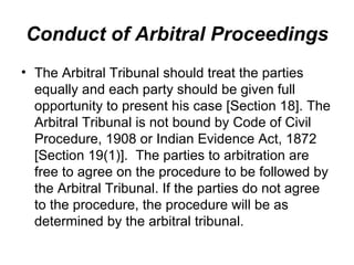 Conduct of Arbitral Proceedings The Arbitral Tribunal should treat the parties equally and each party should be given full opportunity to present his case [Section 18]. The Arbitral Tribunal is not bound by Code of Civil Procedure, 1908 or Indian Evidence Act, 1872 [Section 19(1)].  The parties to arbitration are free to agree on the procedure to be followed by the Arbitral Tribunal. If the parties do not agree to the procedure, the procedure will be as determined by the arbitral tribunal. 