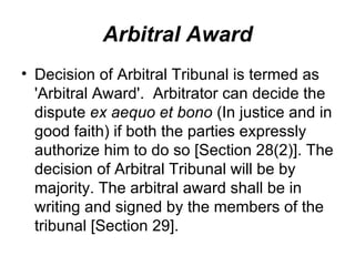 Arbitral Award Decision of Arbitral Tribunal is termed as 'Arbitral Award'.  Arbitrator can decide the dispute  ex aequo et bono  (In justice and in good faith) if both the parties expressly authorize him to do so [Section 28(2)]. The decision of Arbitral Tribunal will be by majority. The arbitral award shall be in writing and signed by the members of the tribunal [Section 29].  