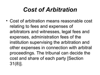 Cost of Arbitration Cost of arbitration means reasonable cost relating to fees and expenses of arbitrators and witnesses, legal fees and expenses, administration fees of the institution supervising the arbitration and other expenses in connection with arbitral proceedings. The tribunal can decide the cost and share of each party [Section 31(8)].  