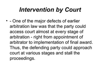 Intervention by Court - One of the major defects of earlier arbitration law was that the party could access court almost at every stage of arbitration - right from appointment of arbitrator to implementation of final award. Thus, the defending party could approach court at various stages and stall the proceedings.  