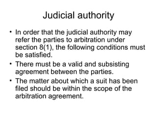 Judicial authority In order that the judicial authority may refer the parties to arbitration under section 8(1), the following conditions must be satisfied. There must be a valid and subsisting agreement between the parties. The matter about which a suit has been filed should be within the scope of the arbitration agreement. 