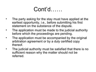 Cont’d…… The party asking for the stay must have applied at the earliest opportunity, i.e., before submitting his first statement on the substance of the dispute. The application must be made to the judicial authority before which the proceedings are pending. The application must be accompanied by the original arbitration agreement or by a duly certified copy thereof. The judicial authority must be satisfied that there is no sufficient reason why the matter should not be referred. 