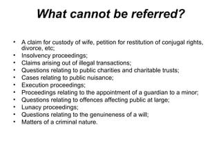 What cannot be referred? A claim for custody of wife, petition for restitution of conjugal rights, divorce, etc; Insolvency proceedings; Claims arising out of illegal transactions; Questions relating to public charities and charitable trusts; Cases relating to public nuisance; Execution proceedings; Proceedings relating to the appointment of a guardian to a minor; Questions relating to offences affecting public at large; Lunacy proceedings; Questions relating to the genuineness of a will; Matters of a criminal nature. 