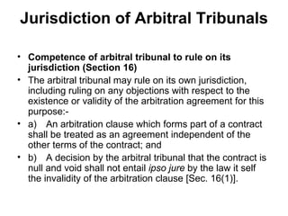 Jurisdiction of Arbitral Tribunals Competence of arbitral tribunal to rule on its jurisdiction (Section 16) The arbitral tribunal may rule on its own jurisdiction, including ruling on any objections with respect to the existence or validity of the arbitration agreement for this purpose:- a) An arbitration clause which forms part of a contract shall be treated as an agreement independent of the other terms of the contract; and b) A decision by the arbitral tribunal that the contract is null and void shall not entail  ipso jure  by the law it self the invalidity of the arbitration clause [Sec. 16(1)]. 