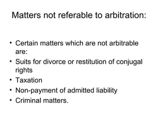Matters not referable to arbitration: Certain matters which are not arbitrable are: Suits for divorce or restitution of conjugal rights  Taxation  Non-payment of admitted liability  Criminal matters.  