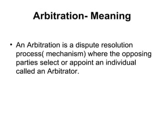 Arbitration- Meaning An Arbitration is a dispute resolution process( mechanism) where the opposing parties select or appoint an individual called an Arbitrator.  