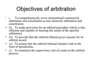 Objectives of arbitration i) To comprehensively cover international commercial arbitration and conciliation as also domestic arbitration and conciliation. ii) To make provision for an arbitral procedure which is fair, efficient and capable of meeting the needs of the specific arbitration. iii) To provide that the arbitral tribunal gives reasons for its arbitral award. iv) To ensure that the arbitral tribunal remains with in the limit of jurisdiction. v) To minimize the supervisory role of courts in the arbitral process. 