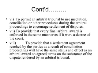 Cont’d……… vi) To permit an arbitral tribunal to use mediation, conciliation or other procedures during the arbitral proceedings to encourage settlement of disputes. vii) To provide that every final arbitral award is enforced in the same manner as if it were a decree of the court. viii) To provide that a settlement agreement reached by the parties as a result of conciliation proceedings will have the same status and effect as an arbitral award on agreed terms on the substance of the dispute rendered by an arbitral tribunal. 