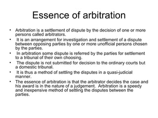 Essence of arbitration Arbitration is a settlement of dispute by the decision of one or more persons called arbitrators.  It is an arrangement for investigation and settlement of a dispute between opposing parties by one or more unofficial persons chosen by the parties.  In arbitration some dispute is referred by the parties for settlement to a tribunal of their own choosing.  The dispute is not submitted for decision to the ordinary courts but a domestic tribunal.  It is thus a method of settling the disputes in a quasi-judicial manner.  The essence of arbitration is that the arbitrator decides the case and his award is in the nature of a judgement.  Arbitration is a speedy and inexpensive method of settling the disputes between the parties. 