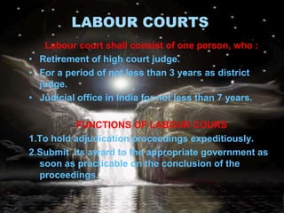 LABOUR COURTS
   Labour court shall consist of one person, who :
• Retirement of high court judge.
• For a period of not less than 3 years as district
  judge.
• Judicial office in India for not less than 7 years.

          FUNCTIONS OF LABOUR COURS
1.To hold adjudication proceedings expeditiously.
2.Submit its award to the appropriate government as
  soon as practicable on the conclusion of the
  proceedings.
 