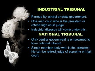 INDUSTRIAL TRIBUNAL
• Formed by central or state government.
• One man court who is the president or
  retired high court judge.
• Industrial disputes will come under this.
       NATIONAL TRIBUNAL
• Only central government is empowered to
  form national tribunal.
• Single member body who is the president.
  He can be retired judge of supreme or high
  court.
 