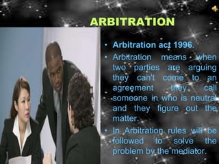 ARBITRATION

 • Arbitration act 1996.
 • Arbitration means when
   two parties are arguing
   they can't come to an
   agreement       they     call
   someone in who is neutral
   and they figure out the
   matter.
 • In Arbitration rules will be
   followed to solve the
   problem by the mediator.
 