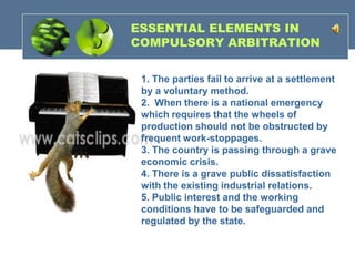 ESSENTIAL ELEMENTS IN
COMPULSORY ARBITRATION


 1. The parties fail to arrive at a settlement
 by a voluntary method.
 2. When there is a national emergency
 which requires that the wheels of
 production should not be obstructed by
 frequent work-stoppages.
 3. The country is passing through a grave
 economic crisis.
 4. There is a grave public dissatisfaction
 with the existing industrial relations.
 5. Public interest and the working
 conditions have to be safeguarded and
 regulated by the state.
 