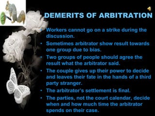 DEMERITS OF ARBITRATION

• Workers cannot go on a strike during the
  discussion.
• Sometimes arbitrator show result towards
  one group due to bias.
• Two groups of people should agree the
  result what the arbitrator said.
• The couple gives up their power to decide
  and leaves their fate in the hands of a third
  party stranger.
• The arbitrator’s settlement is final.
• The parties, not the court calendar, decide
  when and how much time the arbitrator
  spends on their case.
 