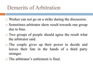 Demerits of Arbitration
 Worker can not go on a strike during the discussion.
 Sometimes arbitrator show result towards one group
due to bias.
 Two groups of people should agree the result what
the arbitrator said.
 The couple gives up their power to decide and
leaves their fate in the hands of a third party
stranger.
 The arbitrator’s settlement is final.
 