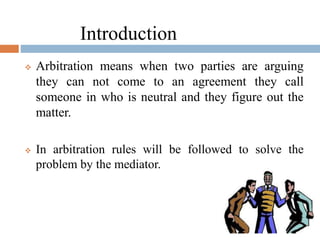  Arbitration means when two parties are arguing
they can not come to an agreement they call
someone in who is neutral and they figure out the
matter.
 In arbitration rules will be followed to solve the
problem by the mediator.
Introduction
 