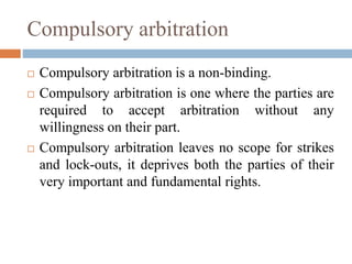 Compulsory arbitration
 Compulsory arbitration is a non-binding.
 Compulsory arbitration is one where the parties are
required to accept arbitration without any
willingness on their part.
 Compulsory arbitration leaves no scope for strikes
and lock-outs, it deprives both the parties of their
very important and fundamental rights.
 