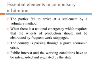 Essential elements in compulsory
arbitration
 The parties fail to arrive at a settlement by a
voluntary method.
 When there is a national emergency which requires
that the wheels of production should not be
obstructed by frequent work-stoppages.
 The country is passing through a grave economic
crisis.
 Public interest and the working conditions have to
be safeguarded and regulated by the state.
 