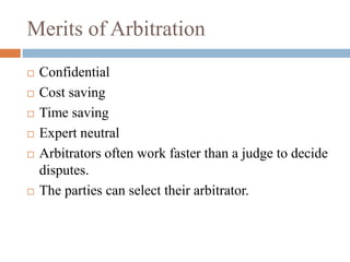 Merits of Arbitration
 Confidential
 Cost saving
 Time saving
 Expert neutral
 Arbitrators often work faster than a judge to decide
disputes.
 The parties can select their arbitrator.
 