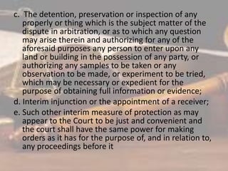 c. The detention, preservation or inspection of any
properly or thing which is the subject matter of the
dispute in arbitration, or as to which any question
may arise therein and authorizing for any of the
aforesaid purposes any person to enter upon any
land or building in the possession of any party, or
authorizing any samples to be taken or any
observation to be made, or experiment to be tried,
which may be necessary or expedient for the
purpose of obtaining full information or evidence;
d. Interim injunction or the appointment of a receiver;
e. Such other interim measure of protection as may
appear to the Court to be just and convenient and
the court shall have the same power for making
orders as it has for the purpose of, and in relation to,
any proceedings before it
 