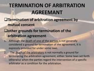 TERMINATION OF ARBITRATION
AGREEMANT
Termination of arbitration agreement by
mutual consent
other grounds for termination of the
arbitration agreement:
1. Although the death of one of the parties is not generally
considered a ground for termination of the agreement, it is
expressly provided for under some laws.
2. The death of the arbitrators is not normally a ground for
terminating the arbitration agreement, either. Some laws set forth
otherwise when the parties regard the intervention of a specific
arbitrator as a condition for the arbitration.
 