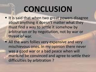 CONCLUSION
 It is said that when two great powers disagree
about anything it doesn’t matter what they
must find a way to settle it somehow by
arbitration or by negotiation, not by war or
threat of war.
 All the wars follies very expensive and very
mischievous ones. In my opinion there never
was a good war or a bad peace when will
mankind be convinced and agree to settle their
difficulties by arbitration ?
 