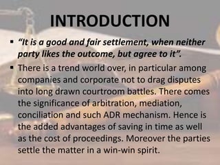 INTRODUCTION
 “It is a good and fair settlement, when neither
party likes the outcome, but agree to it”.
 There is a trend world over, in particular among
companies and corporate not to drag disputes
into long drawn courtroom battles. There comes
the significance of arbitration, mediation,
conciliation and such ADR mechanism. Hence is
the added advantages of saving in time as well
as the cost of proceedings. Moreover the parties
settle the matter in a win-win spirit.
 