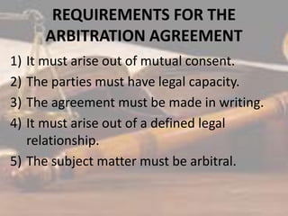REQUIREMENTS FOR THE
ARBITRATION AGREEMENT
1) It must arise out of mutual consent.
2) The parties must have legal capacity.
3) The agreement must be made in writing.
4) It must arise out of a defined legal
relationship.
5) The subject matter must be arbitral.
 