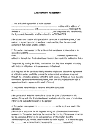 ARBITRATION AGREEMENT
1. This arbitration agreement is made between
............................................................................... residing at the address of
....................................... and .................................................... residing at the
address of ......................................................, and the parties who have enacted
the Agreement, hereinafter shall be referred to as THE PARTIES.
(The address and titles of both parties shall be written in the blank spaces, if the
contract is signed by a real person (sole proprietorship), then the name and
surname of that person shall be written.)
2. The parties have agreed on the settlement of any dispute arising out of or in
connection with the ……………………………
dated......................................................................subjected Agreement by
arbitration through the Arbitration Council in accordance with the Arbitration Rules.
The parties, by reading the Rules, shall declare that they have accepted to comply
with its terms, obligations and consequences beforehand.
(It is required for the parties to clearly state the subject and date of the agreement
of which the parties would like to seek the settlement of any dispute arose out
through the Arbitration process, within the blank spaces. If there are more than one
commercial agreement between the parties, then they should prepare and sign a
separate arbitration agreement for each of them.)
3. The parties have decided to have the arbitration conducted
at..........................................................
(The parties shall write the name of the city as the place of arbitration in this
section, if they wish. the Arbitration Council shall determine the place of arbitration,
if there is no such determination of the parties.)
4. The parties have agreed on ............................... as the applicable law to this
arbitration.
(This article is important for the disputes arising out of international commercial
agreements. The parties shall state the name of the country, if they agree on whose
law be applicable. If there is no such agreement on this matter, then the
arbitrator(s) shall, by himself, determine the law to be applied. It is natural to apply
the _______ Law to the arbitration between the _________ companies.)
 