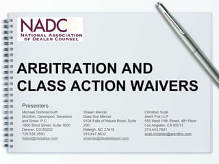 ARBITRATION AND  CLASS ACTION WAIVERS Presenters Michael Dommermuth McGloin, Davenport, Severson and Snow, P.C. 1600 Stout Street, Suite 1600 Denver, CO 80202 720.536.3550 [email_address] Shawn Mercer Bass Sox Mercer 9104 Falls of Neuse Road, Suite 200 Raleigh, NC 27615 919.847.8632 [email_address] Christian Scali Arent Fox LLP 555 West Fifth Street, 48 th  Floor Los Angeles, CA 90013 213.443.7621 [email_address] 