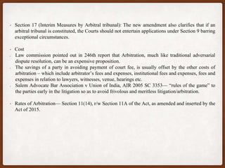 • Section 17 (Interim Measures by Arbitral tribunal): The new amendment also clarifies that if an
arbitral tribunal is constituted, the Courts should not entertain applications under Section 9 barring
exceptional circumstances.
• Cost
Law commission pointed out in 246th report that Arbitration, much like traditional adversarial
dispute resolution, can be an expensive proposition.
The savings of a party in avoiding payment of court fee, is usually offset by the other costs of
arbitration – which include arbitrator’s fees and expenses, institutional fees and expenses, fees and
expenses in relation to lawyers, witnesses, venue, hearings etc.
Salem Advocate Bar Association v Union of India, AIR 2005 SC 3353— “rules of the game” to
the parties early in the litigation so as to avoid frivolous and meritless litigation/arbitration.
• Rates of Arbitration— Section 11(14), r/w Section 11A of the Act, as amended and inserted by the
Act of 2015.
 