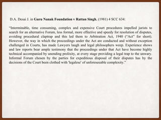 D.A. Desai J. in Guru Nanak Foundation v Rattan Singh, (1981) 4 SCC 634:
“Interminable, time consuming, complex and expensive Court procedures impelled jurists to
search for an alternative Forum, less formal, more effective and speedy for resolution of disputes,
avoiding procedural claptrap and this led them to Arbitration Act, 1940 (“Act” for short).
However, the way in which the proceedings under the Act are conducted and without exception
challenged in Courts, has made Lawyers laugh and legal philosophers weep. Experience shows
and law reports bear ample testimony that the proceedings under that Act have become highly
technical accompanied by unending prolixity, at every stage providing a legal trap to the unwary.
Informal Forum chosen by the parties for expeditious disposal of their disputes has by the
decisions of the Court been clothed with 'legalese' of unforeseeable complexity.”
 