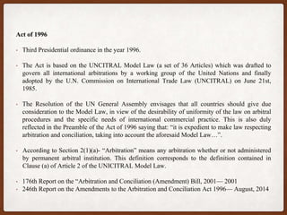 Act of 1996
• Third Presidential ordinance in the year 1996.
• The Act is based on the UNCITRAL Model Law (a set of 36 Articles) which was drafted to
govern all international arbitrations by a working group of the United Nations and finally
adopted by the U.N. Commission on International Trade Law (UNCITRAL) on June 21st,
1985.
• The Resolution of the UN General Assembly envisages that all countries should give due
consideration to the Model Law, in view of the desirability of uniformity of the law on arbitral
procedures and the specific needs of international commercial practice. This is also duly
reflected in the Preamble of the Act of 1996 saying that: “it is expedient to make law respecting
arbitration and conciliation, taking into account the aforesaid Model Law…”.
• According to Section 2(1)(a)- “Arbitration” means any arbitration whether or not administered
by permanent arbitral institution. This definition corresponds to the definition contained in
Clause (a) of Article 2 of the UNICITRAL Model Law.
• 176th Report on the “Arbitration and Conciliation (Amendment) Bill, 2001— 2001
• 246th Report on the Amendments to the Arbitration and Conciliation Act 1996— August, 2014
 