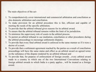 • The main objectives of the act-
1. To comprehensively cover international and commercial arbitration and conciliation as
also domestic arbitration and conciliation.
2. To make provision for an arbitral procedure this is fair, efficient and capable of
meeting the needs of the specific arbitration.
3. To provide that the arbitral tribunal gives reasons for its arbitral award.
4. To ensure that the arbitral tribunal remains within the limit of its jurisdiction.
5. To minimize the supervisory role of courts in the arbitral process.
6. To permit an arbitral tribunal to use mediation, conciliation or other procedures during
the arbitral proceedings to encourage settlements disputes.
7. To provide that every final arbitral award is enforced in the same manner as if it were a
decree of a court.
8. To provide that a settlement agreement reached by the parties as a result of conciliation
proceedings will have the same status and effect as an arbitral award on agreed terms
on the substance of the dispute rendered by an arbitral tribunal and
9. To provide that, for purpose of enforcement of foreign awards , every arbitral award
made in a country to which one of the two International Conventions relating to
foreign arbitral awards to which India is a party applies , will be treated as a foreign
award.
 