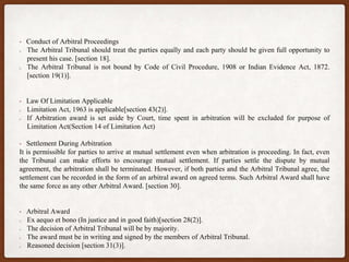 • Conduct of Arbitral Proceedings
The Arbitral Tribunal should treat the parties equally and each party should be given full opportunity to
present his case. [section 18].
The Arbitral Tribunal is not bound by Code of Civil Procedure, 1908 or Indian Evidence Act, 1872.
[section 19(1)].
• Law Of Limitation Applicable
Limitation Act, 1963 is applicable[section 43(2)].
If Arbitration award is set aside by Court, time spent in arbitration will be excluded for purpose of
Limitation Act(Section 14 of Limitation Act)
• Settlement During Arbitration
It is permissible for parties to arrive at mutual settlement even when arbitration is proceeding. In fact, even
the Tribunal can make efforts to encourage mutual settlement. If parties settle the dispute by mutual
agreement, the arbitration shall be terminated. However, if both parties and the Arbitral Tribunal agree, the
settlement can be recorded in the form of an arbitral award on agreed terms. Such Arbitral Award shall have
the same force as any other Arbitral Award. [section 30].
• Arbitral Award
Ex aequo et bono (In justice and in good faith)[section 28(2)].
The decision of Arbitral Tribunal will be by majority.
The award must be in writing and signed by the members of Arbitral Tribunal.
Reasoned decision [section 31(3)].
 