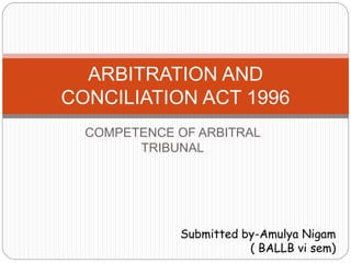COMPETENCE OF ARBITRAL
TRIBUNAL
ARBITRATION AND
CONCILIATION ACT 1996
Submitted by-Amulya Nigam
( BALLB vi sem)
 