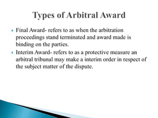  Final Award- refers to as when the arbitration
proceedings stand terminated and award made is
binding on the parties.
 Interim Award- refers to as a protective measure an
arbitral tribunal may make a interim order in respect of
the subject matter of the dispute.
 