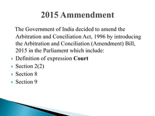 The Government of India decided to amend the
Arbitration and Conciliation Act, 1996 by introducing
the Arbitration and Conciliation (Amendment) Bill,
2015 in the Parliament which include:
 Definition of expression Court
 Section 2(2)
 Section 8
 Section 9
 