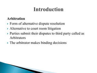Arbitration
 Form of alternative dispute resolution
 Alternative to court room litigation
 Parties submit their disputes to third party called as
Arbitrators
 The arbitrator makes binding decisions
 
