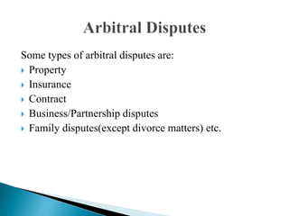 Some types of arbitral disputes are:
 Property
 Insurance
 Contract
 Business/Partnership disputes
 Family disputes(except divorce matters) etc.
 