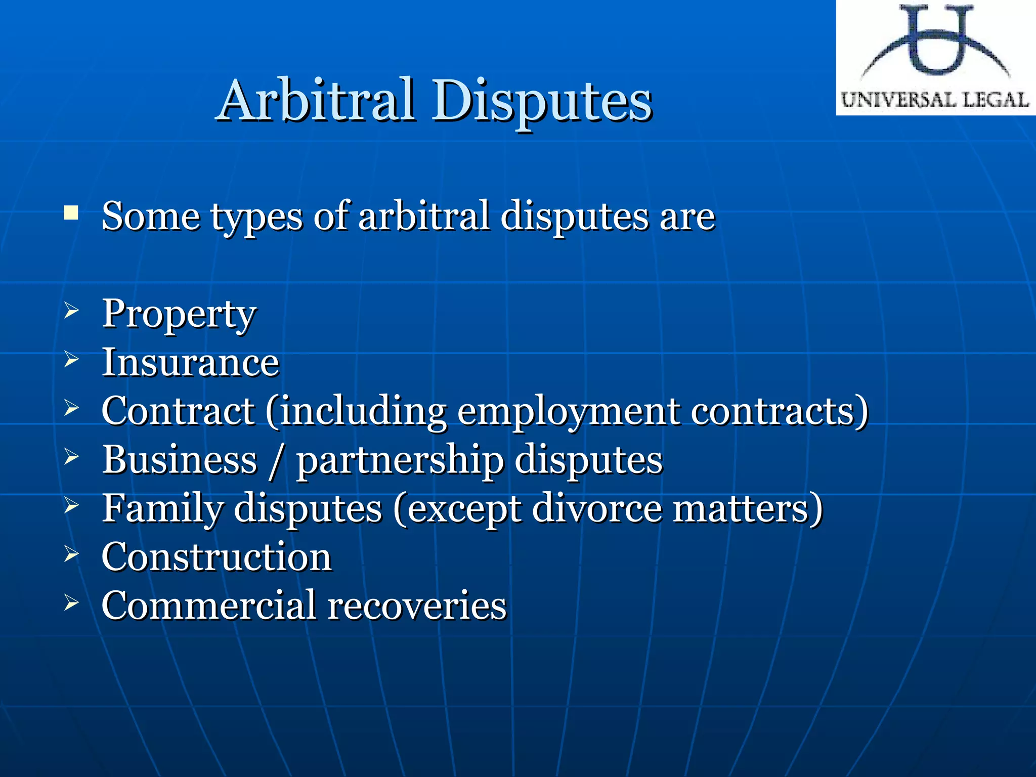 Arbitral Disputes  Some types of arbitral disputes are Property   Insurance  Contract (including employment contracts)   Business / partnership disputes   Family disputes  (except divorce matters) Construction   Commercial recoveries   