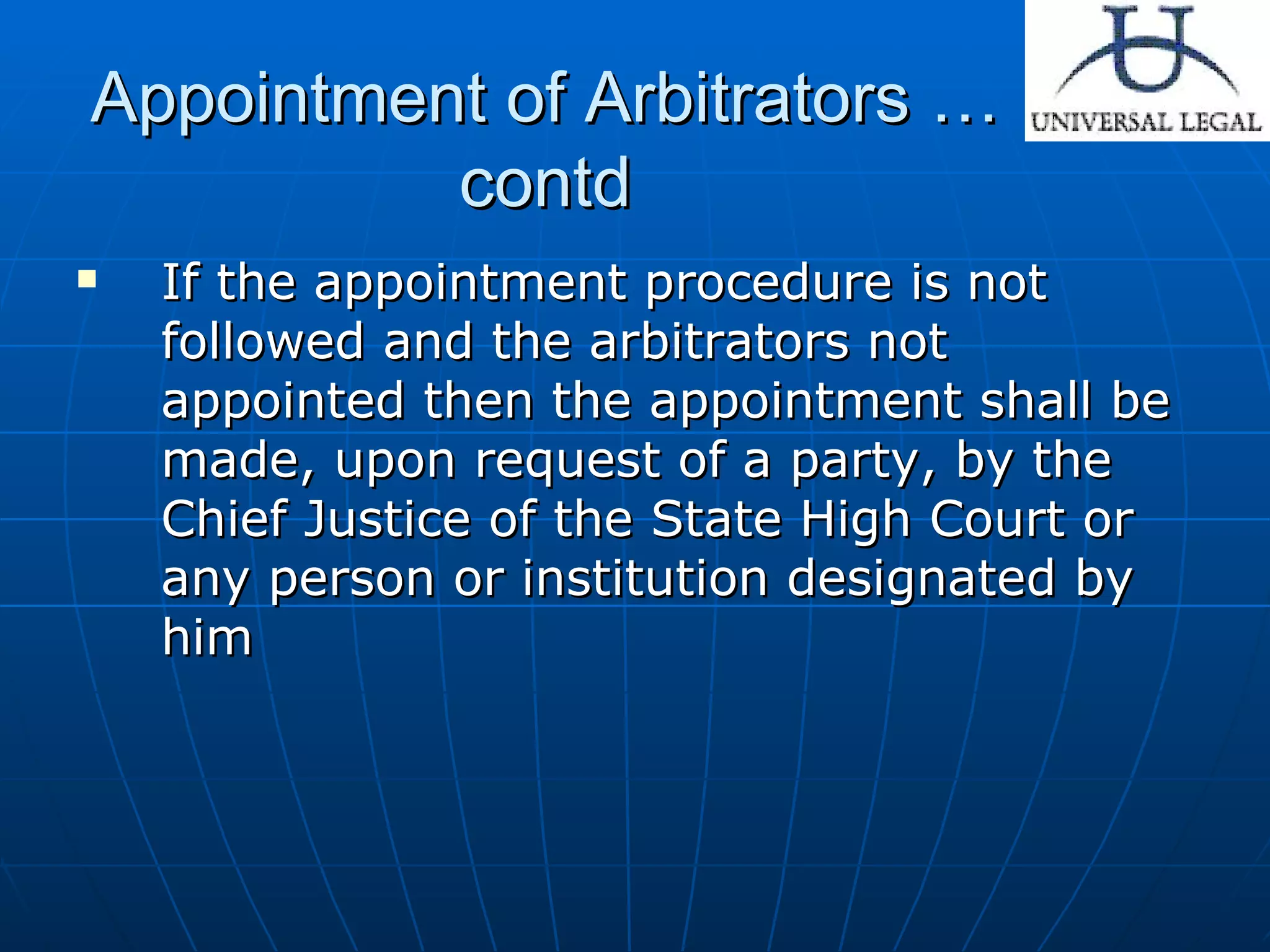 Appointment of Arbitrators … contd If the appointment procedure is not followed and the arbitrators not appointed then the appointment shall be made, upon request of a party, by the Chief Justice of the State High Court or any person or institution designated by him  