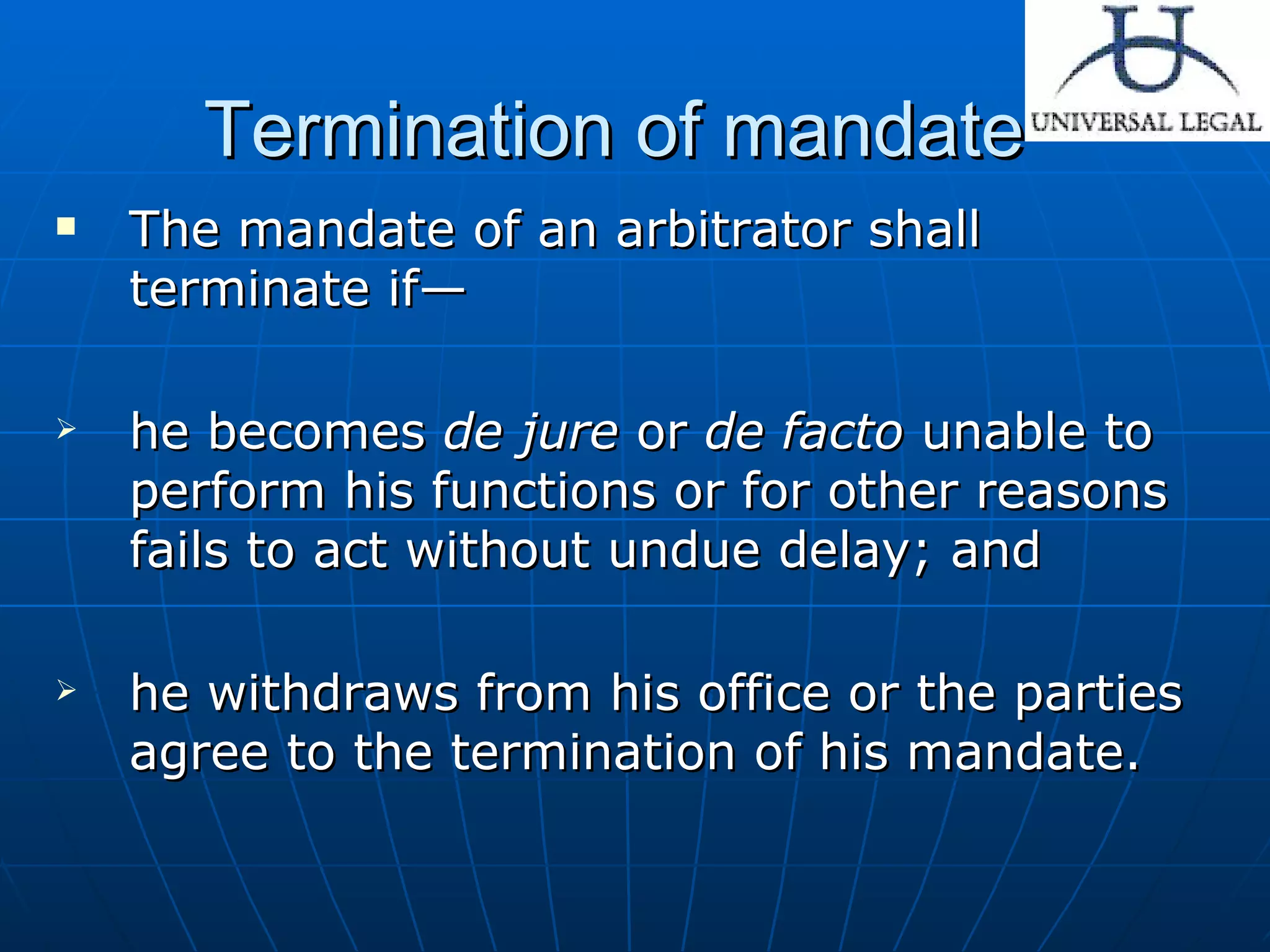 Termination of mandate The mandate of an arbitrator shall terminate if— he becomes  de jure  or  de   facto  unable to perform his functions or for other reasons fails to act without undue delay; and he withdraws from his office or the parties agree to the termination of his mandate.  