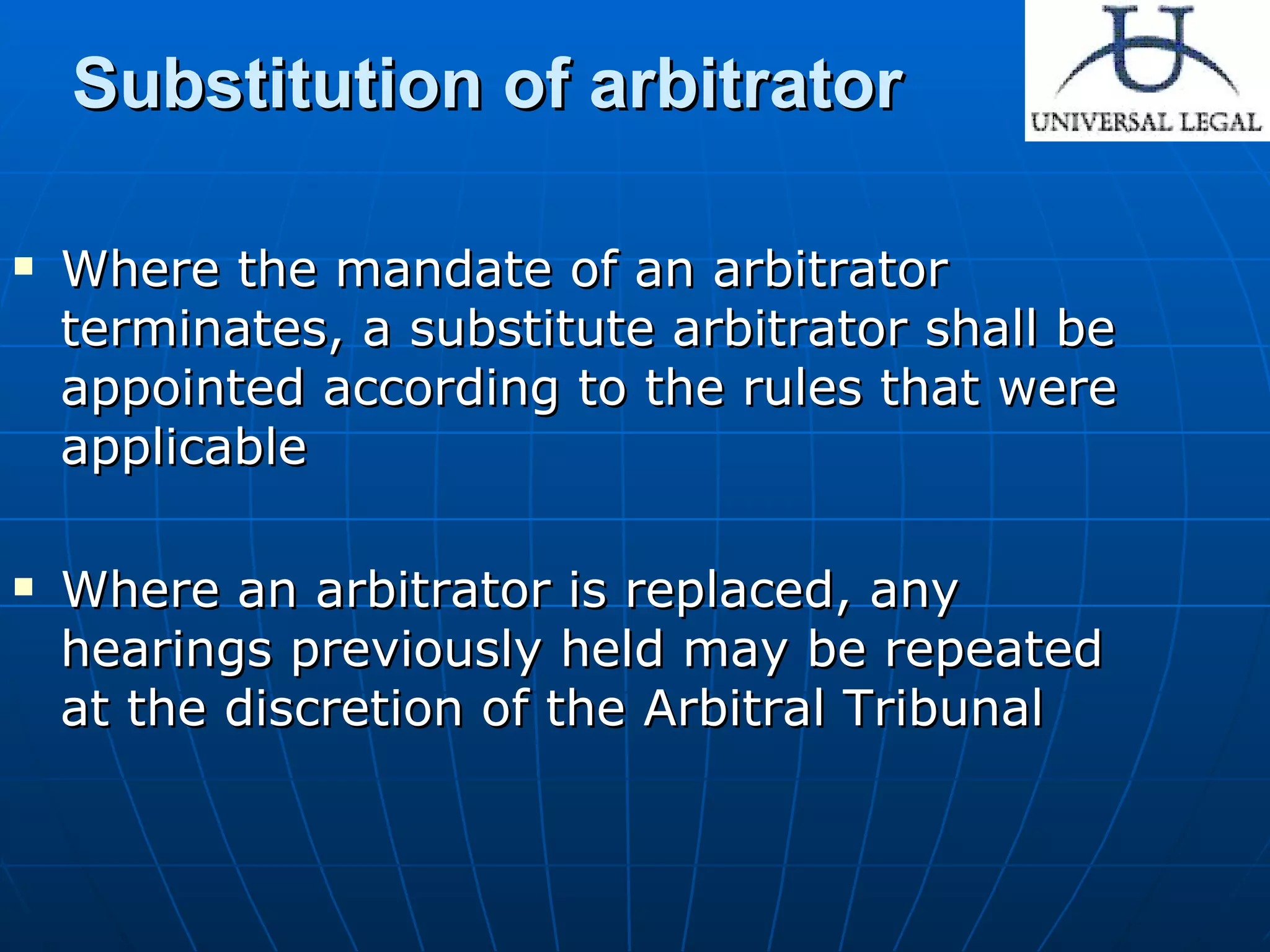 Substitution of arbitrator Where the mandate of an arbitrator terminates, a substitute arbitrator shall be appointed according to the rules that were applicable  Where an arbitrator is replaced, any hearings previously held may be repeated at the discretion of the Arbitral Tribunal  